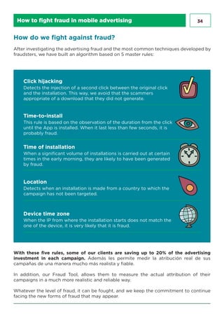 34
How do we fight against fraud?
After investigating the advertising fraud and the most common techniques developed by
fraudsters, we have built an algorithm based on 5 master rules:
Detects the injection of a second click between the original click
and the installation. This way, we avoid that the scammers
appropriate of a download that they did not generate.
Click hijacking
This rule is based on the observation of the duration from the click
until the App is installed. When it last less than few seconds, it is
probably fraud.
Time-to-install
When a signiﬁcant volume of installations is carried out at certain
times in the early morning, they are likely to have been generated
by fraud.
Time of installation
Detects when an installation is made from a country to which the
campaign has not been targeted.
Location
When the IP from where the installation starts does not match the
one of the device, it is very likely that it is fraud.
Device time zone
With these five rules, some of our clients are saving up to 20% of the advertising
investment in each campaign. Además les permite medir la atribución real de sus
campañas de una manera mucho más realista y fiable.
In addition, our Fraud Tool, allows them to measure the actual attribution of their
campaigns in a much more realistic and reliable way.
Whatever the level of fraud, it can be fought, and we keep the commitment to continue
facing the new forms of fraud that may appear.
How to fight fraud in mobile advertising
 