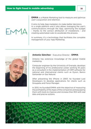35
EMMA is a Mobile Marketing tool to measure and optimize
user’s acquisition and retention.
It aims to help App marketers to make better decisions.
In a single platform and it also allows managing the user’s
communications through the App, optimizing the budget
- thanks to the correct attribution of installations - and
creating automated rules to accelerate the process.
In summary, it’s a technology that facilitates the complete
management of your App Marketing.
Antonio Sánchez - Executive Director - EMMA
Antonio has extensive knowledge of the global mobile
marketing.
Computer engineer by the University of Granada, develops
the beginning of his professional career working 10 years
as a consultant in the implementation of CRM software for
national and international clients such as Dyson, Banco
Santander or Gas Natural.
After presenting the iPhone in 2007, he founded Lost
Developers to develop applications for clients such as
Groupalia and Force Manager.
In 2012, he founded EMMA with the objective of measuring
the profitability of the Apps of the companies and equipping
them with tools to improve and increase their ROI with real
data and precise actions.
How to fight fraud in mobile advertising
 