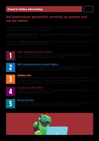 37Fraud in Online Advertising
The aim to control AdFraud is to make sure that advertising impressions are generated
by people in a correct way, and not by robots.
The Media Rating Council, (MRC), is the organization that verify that these measurements
tasks have been done correcty.
IAS defines 5 different types of ad fraud, even we must consider that the last 2 are
referred more to Reduced Valid Inventory:
Ad impressions generated correctly by people and
not by robots
GIVT (General Invalid Traffic)
Traffic that failed to meet ad quality criteria filtered through and caught by
known IP and bot lists (ex: google web crawlers)
SIVT (Sophisticated Invalid Traffic)
A malicious software application that runs automated tasks over the internet,
usually to make a profit by falsely mimicking real human activity.
Hidden Ads
Ads that have no chance of ever being seen by humans. Types of hidden ads
include: pixel stuffing, ad stacking, ads clipped by iframes, zero opacity ads,
off-page ads, ad trucation, and hidden ads embedded in ads.
1
3
2
5
4
Incentive traffic (RVI)
The act of interacting with ads for payment or benefits usually not by an
audience targeted by the advertiser.
Proxy Servers
A computer network service that uses indirect network connections to
sometimes enable bots to hide their true identity and location
 