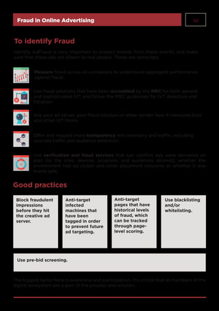 38Fraud in Online Advertising
Measure fraud across all campaigns to understand aggregate performance
against fraud.
Ask your ad server, your fraud solution or other vendor how it measures bots
and other IVT forms.
To identify Fraud
Identify AdFraud is very important to protect brands from these events, and make
sure that those ads are shown to real people. These are some tips:
Good practices
Use fraud solutions that have been accredited by the MRC for both general
and sophisticated IVT and follow the MRC guidelines for IVT detection and
filtration.
Offer and request more transparency into inventory and traffic, including
sourced traffic and audience extension
Use verification and fraud services that can confirm ads were delivered on
plan (to the sites, devices, locations, and audiences desired); whether the
environment had ad clutter and other placement concerns or whether it was
brand-safe.
Block fraudulent
impressions
before they hit
the creative ad
server.
Anti-target
infected
machines that
have been
tagged in order
to prevent future
ad targeting.
Anti-target
pages that have
historical levels
of fraud, which
can be tracked
through page-
level scoring.
Use pre-bid screening.
Use blacklisting
and/or
whitelisting.
The biggest factor here is awareness and participation. It’s critical that all members of the
digital ecosystem are a part of the process and solution.
 
