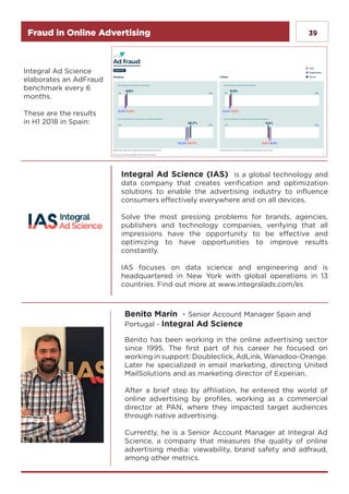 39Fraud in Online Advertising
Integral Ad Science (IAS) is a global technology and
data company that creates verification and optimization
solutions to enable the advertising industry to influence
consumers effectively everywhere and on all devices.
Solve the most pressing problems for brands, agencies,
publishers and technology companies, verifying that all
impressions have the opportunity to be effective and
optimizing to have opportunities to improve results
constantly.
IAS focuses on data science and engineering and is
headquartered in New York with global operations in 13
countries. Find out more at www.integralads.com/es
Benito Marín - Senior Account Manager Spain and
Portugal - Integral Ad Science
Benito has been working in the online advertising sector
since 1995. The first part of his career he focused on
working in support: Doubleclick, AdLink, Wanadoo-Orange.
Later he specialized in email marketing, directing United
MailSolutions and as marketing director of Experian.
After a brief step by affiliation, he entered the world of
online advertising by profiles, working as a commercial
director at PAN, where they impacted target audiences
through native advertising.
Currently, he is a Senior Account Manager at Integral Ad
Science, a company that measures the quality of online
advertising media: viewability, brand safety and adfraud,
among other metrics.
Integral Ad Science
elaborates an AdFraud
benchmark every 6
months.
These are the results
in H1 2018 in Spain:
 
