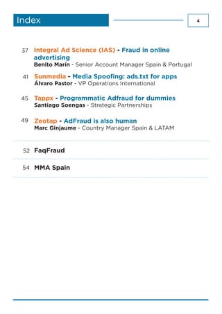 4Index
MMA Spain
FaqFraud
54
52
Tappx - Programmatic Adfraud for dummies
Santiago Soengas - Strategic Partnerships
45
Zeotap - AdFraud is also human
Marc Ginjaume - Country Manager Spain & LATAM
37
49
Sunmedia - Media Spoofing: ads.txt for apps
Álvaro Pastor - VP Operations International
41
Integral Ad Science (IAS) - Fraud in online
advertising
Benito Marín - Senior Account Manager Spain & Portugal
 