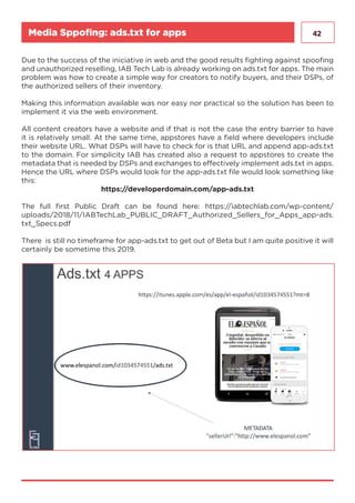 42Media Sppofing: ads.txt for apps
Due to the success of the iniciative in web and the good results fighting against spoofing
and unauthorized reselling, IAB Tech Lab is already working on ads.txt for apps. The main
problem was how to create a simple way for creators to notify buyers, and their DSPs, of
the authorized sellers of their inventory.
Making this information available was nor easy nor practical so the solution has been to
implement it via the web environment.
All content creators have a website and if that is not the case the entry barrier to have
it is relatively small. At the same time, appstores have a field where developers include
their website URL. What DSPs will have to check for is that URL and append app-ads.txt
to the domain. For simplicity IAB has created also a request to appstores to create the
metadata that is needed by DSPs and exchanges to effectively implement ads.txt in apps.
Hence the URL where DSPs would look for the app-ads.txt file would look something like
this:
https://developerdomain.com/app-ads.txt
The full first Public Draft can be found here: https://iabtechlab.com/wp-content/
uploads/2018/11/IABTechLab_PUBLIC_DRAFT_Authorized_Sellers_for_Apps_app-ads.
txt_Specs.pdf
There is still no timeframe for app-ads.txt to get out of Beta but I am quite positive it will
certainly be sometime this 2019.
 