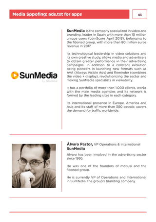 43
SunMedia is the company specialized in video and
branding, leader in Spain with more than 10 million
unique users (comScore April 2018), belonging to
the fibonad group, with more than 80 million euros
revenue in 2017.
Its technological leadership in video solutions and
its own creative study, allows media and advertisers
to obtain greater performance in their advertising
campaigns. In addition to a constant evolution
being pioneers in launching new formats such as
AVA (Always Visible Ads) and Reminder (combines
the video + display), revolutionizing the sector and
making SunMedia specialists in viewability.
It has a portfolio of more than 1,000 clients, works
with the main media agencies and its network is
formed by the leading sites in each category.
Its international presence in Europe, America and
Asia and its staff of more than 300 people, covers
the demand for traffic worldwide.
Álvaro Pastor, VP Operations & International
SunMedia
Álvaro has been involved in the advertising sector
since 1995.
He was one of the founders of mobusi and the
fibonad group.
He is currently VP of Operations and International
in SunMedia, the group’s branding company.
Media Sppofing: ads.txt for apps
 