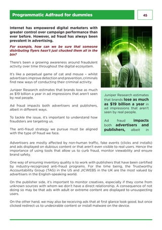 45Programmatic Adfraud for dummies
Juniper Research estimates
that brands lose as much
as $19 billion a year in
ad impressions that aren’t
seen by real people.
Ad fraud impacts
both advertisers and
publishers, albeit in
Internet has empowered digital marketers with
greater control over campaign performance than
ever before. However, ad fraud has always been
prevalent in advertising.
For example, how can we be sure that someone
distributing flyers hasn’t just chucked them all in the
bin?
There’s been a growing awareness around fraudulent
activity over time throughout the digital ecosystem.
It’s like a perpetual game of cat and mouse – whilst
advertisers improve detection and prevention, criminals
find new ways of conducting their criminal activity.
Juniper Research estimates that brands lose as much
as $19 billion a year in ad impressions that aren’t seen
by real people.
Ad fraud impacts both advertisers and publishers,
albeit in different ways.
To tackle the issue, it’s important to understand how
fraudsters are targeting us.
The anti-fraud strategy we pursue must be aligned
with the type of fraud we face.
Advertisers are mostly affected by non-human traffic, fake events (clicks and installs)
and ads displayed on dubious content or that aren’t even visible to real users. Hence the
importance of using tools that allow us to curb fraud, monitor viewability and ensure
brand safety.
One way of ensuring inventory quality is to work with publishers that have been certified
by industry-recognized anti-fraud programs. For the time being, the Trustworthy
Accountability Group (TAG) in the US and JICWEBS in the UK are the most valued by
advertisers in the English-speaking world.
On the publisher side, it’s important to monitor creatives, especially if they come from
unknown sources with whom we don’t have a direct relationship. A consequence of not
doing so may be that ads with adult or extreme content are displayed to unsuspecting
users.
On the other hand, we may also be receiving ads that at first glance look good, but once
clicked redirect us to undesirable content or install malware on the device.
 