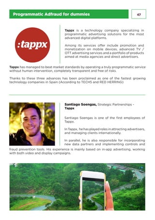 47
Tappx is a technology company specializing in
programmatic advertising solutions for the most
advanced digital platforms.
Among its services offer include promotion and
monetization on mobile devices, advanced TV /
OTT advertising services and a portfolio of products
aimed at media agencies and direct advertisers.
Santiago Soengas, Strategic Partnerships -
Tappx
Santiago Soengas is one of the first employees of
Tappx.
In Tappx, he has played roles in attracting advertisers,
and managing clients internationally.
In parallel, he is also responsible for incorporating
new data partners and implementing controls and
fraud prevention tools. His experience is mainly based on in-app advertising, working
with both video and display campaigns.
Tappx has managed to beat market standards by operating a truly programmatic service
without human intervention, completely transparent and free of risks.
Thanks to these three advances has been proclaimed as one of the fastest growing
technology companies in Spain (According to TECH5 and RED HERRING)
Programmatic Adfraud for dummies
 