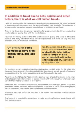 49Adfraud is also human
In addition to fraud due to bots, spiders and other
actors, there is what we call human fraud...
...which is generated by the impressions served to consumers outside the target audience
in a programmatic campaign, and the waste of budget that it entails. The data used in
programmatic campaigns plays an essential role in avoiding human fraud.
There is no doubt that the primary condition for programmatic to deliver outstanding
results is to use quality data with the needed scale.
However, the reality today is that the combination of quality and scale is difficult to
achieve, and many advertisers have already experienced that there are very few data
providers that can meet both conditions.
On one hand, some companies have high-quality data, but lack scale. On the other side,
there are those who use inferred or probabilistic data, taking a small sample of data and
extrapolating it to the entire population and sacrificing quality by scale.
Advertisers should look for “deterministic data”: a type of data that thanks to its origin
and collection method are known to be real since it is ID-verified, such as when users sign
up with their mobile operators or their banks.
Behavioral data such as visited websites, downloaded and used apps, phone usage bills
and others can be observed directly with phone usage, but as far as socio-demographic
data is concerned, they can be directly obtained from the user’s ID.
It is not an easy task to find the best data in the market that combines quality/precision
and scale.
That’s why it is essential for advertisers to make an extra effort and work closely with
their data providers.
On one hand, some
companies have high-
quality data, but lack
scale
On the other hand, there are
those who use inferred and
probabilistic data, taking
a small sample of data
and extrapolating it to the
entire population, sacrificing
quality by scale
 