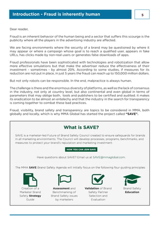 5Introduction - Fraud is inherently human
Dear reader,
Fraud is an inherent behavior of the human being and a sector that suffers this scourge is the
publicity where all the players in the advertising industry are affected.
We are facing environments where the security of a brand may be questioned by where it
may appear or where a campaign whose goal is to reach a qualified user, appears in fake
URLs, has clicks made by non-real users or generates false downloads of apps.
Fraud professionals have been sophisticated with technologies and robotization that allow
more effective simulations but that make the advertiser reduce the effectiveness of their
investment - sometimes - by almost 20%. According to some studies, if measures for its
reduction are not put in place, in just 5 years the fraud can reach up to 150,000 million dollars.
But not only robots can be responsible. In the end, malpractice is always human.
The challenge is there and the enormous diversity of platforms, as well as the lack of consensus
in the industry, not only at country level, but also continental and even global in terms of
parameters that may oblige both, tools and publishers to be certified and audited. it makes
its eradication to be almost an entelechy and that the industry in the search for transparency
is coming together to combat these bad practices.
Fraud, visibility, brand safety and transparency are topics to be considered in MMA, both
globally and locally, which is why MMA Global has started the project called “SAVE”.
 