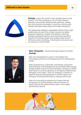 51Adfraud is also human
Zeotap unites the world’s most valuable data to fuel
growth. The first company to win 9 major telecom
operators around the world as data partners, zeotap
has since become the leader in sourcing, refining and
distributing high-quality data from large enterprises.
The global data platform aggregates deterministic high-
quality data at scale from unique sources for better
audience targeting, insights and identity matching.
Zeotap’s patented telecoms and enterprise-powered
mobile-first identity graph also enables deterministic
offline-to-online matching, including the activation and
enrichment of client CRMs.
Marc Ginjaume - Country Manager Spaint & LATAM -
Zeotap
Marc has developed his career in the digital and
technology world since the beginning of his professional
career.
After graduating as a Bachelor and Master in Business
Administration and Management from ESADE, Marc joined
Google Dublin as Key Account Manager, moving to LATAM
years later to continue growing as an Agency Relationship
Manager in the region. Then, he worked in Linkedin as
Head of Business Development in LATAM, Spain and
Portugal, finishing perfecting his industry know-how.
After his international experience in large Internet
companies, he joined Zeotap, with the mission of
democratizing the deterministic data in the mobile
advertising industry.
 