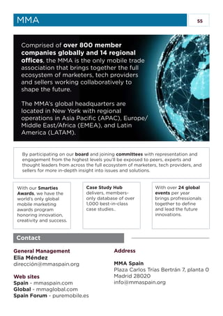 55MMA
Contact
General Management
Elia Méndez
dirección@mmaspain.org
Web sites
Spain - mmaspain.com
Global - mmaglobal.com
Spain Forum - puremobile.es
Address
MMA Spain
Plaza Carlos Trías Bertrán 7, planta 0
Madrid 28020
info@mmaspain.org
Comprised of over 800 member
companies globally and 14 regional
offices, the MMA is the only mobile trade
association that brings together the full
ecosystem of marketers, tech providers
and sellers working collaboratively to
shape the future.
The MMA’s global headquarters are
located in New York with regional
operations in Asia Pacific (APAC), Europe/
Middle East/Africa (EMEA), and Latin
America (LATAM).
By participating on our board and joining committees with representation and
engagement from the highest levels you’ll be exposed to peers, experts and
thought leaders from across the full ecosystem of marketers, tech providers, and
sellers for more in-depth insight into issues and solutions.
With our Smarties
Awards, we have the
world’s only global
mobile marketing
awards program
honoring innovation,
creativity and success.
Case Study Hub
delivers, members-
only database of over
1,000 best-in-class
case studies..
With over 24 global
events per year
brings profressionals
together to define
and lead the future
innovations.
 