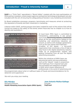 6Introduction - Fraud is inherently human
SAVE is a “Think Tank” specialized in “Brand Safety” created with the main participation of
MMA partner marketers, where expert agencies and partner technological developers are also
included with the aim of ensuring the safeguarding of brands in any marketing environment.
Its Board establishes processes, programs, benchmarks and measures aimed at protecting
the reputation of brands and their investment in marketing.
Likewise within SAVE, working groups have been created for each of the actions that will be
carried out linked to the safety of the brand, where fraud also has its chapter as to how to
identify and neutralize it.
At local level, MMA Spain is committed to
transparency, participating in key groups
such as the Advertising Industry Commission
where all the key associations related to the
marketing and advertising industries are
present, as well as with strategic agreements,
such as the one signed with FaqFraud -
co-editor. of this ebook - a non-profit
organization that constitutes a line of help to
stop fraud in the digital advertising industry,
made up of programmatic experts and
leading companies from all over the digital
advertising ecosystem.
Within the initiatives of MMA Spain are
educational events and documentation
such as this “ebook”, made in conjunction
with FaqFraud, first in Spanish last year
and translated and adapted to English
in 2019, which shares reflections of
professionals in the world of advertising and
the programmatic about what is it adfraud, types of frauds and recommendations for its
detection and suppression.
We wish you enjoy your reading.
Elia Méndez
Managing Director
Mobile Marketing Association Spain (MMA Spain)
Juan Antonio Muñoz-Gallego
Founder
FaqFraud
 