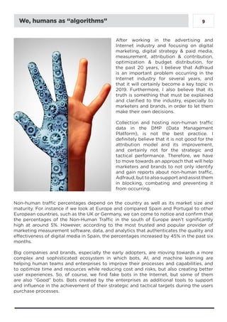9We, humans as “algorithms”
After working in the advertising and
Internet industry and focusing on digital
marketing, digital strategy & paid media,
measurement, attribution & contribution,
optimization & budget distribution, for
the past 20 years, I believe that Adfraud
is an important problem occurring in the
Internet industry for several years, and
that it will certainly become a key topic in
2019. Furthermore, I also believe that its
truth is something that must be explained
and clarified to the industry, especially to
marketers and brands, in order to let them
make their own decisions.
Collection and hosting non-human traffic
data in the DMP (Data Management
Platform), is not the best practice. I
definitely believe that it is not good for the
attribution model and its improvement,
and certainly not for the strategic and
tactical performance. Therefore, we have
to move towards an approach that will help
marketers and brands to not only identify
and gain reports about non-human traffic,
Adfraud, but to also support and assist them
in blocking, combating and preventing it
from occurring.
Non-human traffic percentages depend on the country as well as its market size and
maturity. For instance if we look at Europe and compared Spain and Portugal to other
European countries, such as the UK or Germany, we can come to notice and confirm that
the percentages of the Non-Human Traffic in the south of Europe aren’t significantly
high at around 5%. However, according to the most trusted and popular provider of
marketing measurement software, data, and analytics that authenticates the quality and
effectiveness of digital media in Spain, the percentages increased by 45% in the past six
months.
Big companies and brands, especially the early adopters, are moving towards a more
complex and sophisticated ecosystem in which bots, AI, and machine learning are
helping human teams and enterprises to improve their processes and capabilities, and
to optimize time and resources while reducing cost and risks, but also creating better
user experiences. So, of course, we find fake bots in the Internet, but some of them
are also “Good” bots. Bots created by the enterprises as additional tools to support
and influence in the achievement of their strategic and tactical targets during the users
purchase processes.
 
