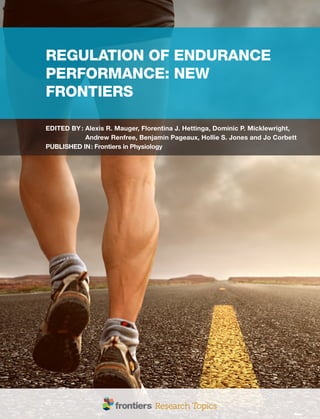 REGULATION OF ENDURANCE
PERFORMANCE: NEW
FRONTIERS
EDITED BY: 
Alexis R. Mauger, Florentina J. Hettinga, Dominic P. Micklewright,
Andrew Renfree, Benjamin Pageaux, Hollie S. Jones and Jo Corbett
PUBLISHED IN: Frontiers in Physiology
 