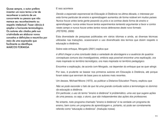 E isso acontece
Devido a expansão exponencial da Educação à Distância na última década, o interesse por
esta forma particular de ensino e aprendizagem aumentou de forma notável em muitos países.
Nunca houve antes tanta gente pesando os prós e os contras desta forma de ensino e
aprendizagem, nunca antes houve tantos experimentos tentando argumentar a favor e contra
neste campo e nunca houve antes tantos novos defensores deste novo formato.  
(PETERS, 2009)
Esta diversidade de pesquisas publicadas em vários idiomas e ainda, as diversas técnicas
utilizadas nas traduções, ocasionaram o uso diversiﬁcado dos termos que dizem respeito à
educação a distância.
Sobre este enfoque, Morgado (2001) explica que
é difícil chegar a uma conclusão dada a variedade de abordagens e a ausência de quadros
conceptuais comuns dos investigadores, embora seja possível encontrar uma explicação, ora
mais inspirada no território tecnológico, ora mais inspirada no território pedagógico.
Encontrar a explicação, de acordo com Morgado, vai depender do enfoque que se quer atingir.
Por isso, é prudente se basear nos primeiros autores em Educação à Distância, até porque
foram estes que serviram de base para os autores mais recentes.
Um desses, Michael Moore (1972), ao publicar a Distance Education Theory, explicou que
Não se pode esconder o fato de que há uma grande confusão sobre a terminologia no domínio
da educação a distância.  
Em particular, o uso do termo "ensino à distância" é problemático, uma vez que sugere ações
de uma pessoa, ou seja, o aluno, que são independentes das ações dos professores.
No entanto, todo programa chamado "ensino à distância" é na verdade um programa de
ensino, bem como um programa de aprendizagem e, portanto, só pode ser corretamente
referido como “educação a distância”. (tradução nossa)
11
Quase sempre, o autor prefere
inventar um novo termo a ter de
reconhecer a autoria de um
concorrente ou pessoa que não
merece seu reconhecimento ou
respeito intelectual. Fazer ciência é
ampliar o horizonte terminológico.
Os autores são citados pela sua
criatividade em elaborar novos
conceitos e definições e resumi-los por
meio de uma expressão que
facilmente os identifique.
MARCOS FORMIGA
 