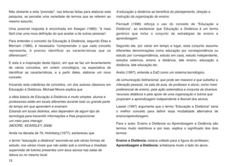 Não obstante a esta “previsão”, nas leituras feitas para elaborar esta
pesquisa, se percebe uma variedade de termos que se referem ao
mesmo assunto.
Uma possível resposta é encontrada em Keegan (1983): “é mais
fácil criar uma nova deﬁnição do que aceitar a de outras pessoas”.
Para entender o conceito da Educação à Distância, segundo Elias e
Merriam (1980), é necessário “compreender o que cada conceito
representa, é preciso identiﬁcar as características que os
diferenciam”.
E esta é a inspiração deste tópico, em que se faz um levantamento
de vários conceitos, em ordem cronológica, na expectativa de
identiﬁcar as características, e a partir deles, elaborar um novo
conceito.
Iniciando esta coletânea de conceitos, um dos autores clássicos em
Educação à Distância, Michael Moore explica que
a idéia básica de Educação à Distância é muito simples: alunos e
professores estão em locais diferentes durante todo ou grande parte
do tempo em que aprendem e ensinam.  
Estando em locais distintos, eles dependem de algum tipo de
tecnologia para transmitir informações e lhes proporcionar  
um meio para interagir.  
(MOORE; KEARSLEY, 2008)
Ainda na década de 70, Holmberg (1977), esclareceu que
o termo "educação a distância" esconde-se sob várias formas de
estudo, nos vários níveis que não estão sob a contínua e imediata
supervisão de tutores presentes com seus alunos nas salas de
leitura ou no mesmo local.  
A educação a distância se beneﬁcia do planejamento, direção e
instrução da organização do ensino.
Perriault (1996) reforça o uso do conceito de “Educação a
Distância”, ao esclarecer que Educação a Distância é um termo
genérico que inclui o conjunto de estratégias de ensino e
aprendizagem.
Segundo ele, por variar em tempo e lugar, esse conjunto assumiu
diferentes denominações como educação por correspondência ou
estudo por correspondência, estudo em casa, estudo independente,
estudos externos, ensino a distância, tele ensino, educação a
distância, tele educação etc.
Aretio (1997), entende a EaD como um sistema tecnológico,
de comunicação bidirecional, que pode ser massivo e que substitui a
interação pessoal, na sala de aula, de professor e aluno, como meio
preferencial de ensino, pela ação sistemática e conjunta de diversos
recursos didáticos e pelo apoio de uma organização e tutoria que
propiciam a aprendizagem independente e ﬂexível dos alunos.
Laaser (1997) argumenta que o termo “Educação a Distância” seria
o melhor conceito para deﬁnir essa modalidade alternativa de
ensino/aprendizagem.
Para o autor, Ensino a Distância ou Aprendizagem a Distância são
termos muito restritivos e por isso, explica o signiﬁcado dos dois
termos:
Ensino a Distância: estaria voltado para a ﬁgura do professor;  
Aprendizagem a Distância: enfatizaria muito o lado do aluno.
12
 