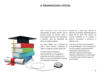 N ã o o b s t a n t e a o s c o n c e i t o s
apresentados no tópico anterior, não se
poderia deixar de abordar sobre a
terminologia oﬁcial que, sem desmerecer
a literatura, deve ser obedecida nos
textos de origem brasileira.
Em Vieira (2006), com o advento da
LDB, o termo ‘Ensino a Distância’ foi
citado no artigo 80, quando institui que
O Poder Público incentivará o
desenvolvimento e a veiculação de
programas de ensino a distância, em
todos os níveis e modalidades de ensino,
e de educação continuada.
Apesar de a LDB citar “Ensino” à
distância, na primeira regulamentação do
Artigo 80 da LDB, feita através do
Decreto 2.494/98, já foi utilizada a
palavra “educação” a distância, e
deﬁnida como
uma forma de ensino que possibilita a
auto-aprendizagem, com a mediação de
recursos didáticos sistematicamente
organizados, apresentados em
diferentes suportes de informação,
utilizados isoladamente ou combinados,
e veiculados pelos diversos meios de
comunicação.
15
A TERMINOLOGIA OFICIAL
 