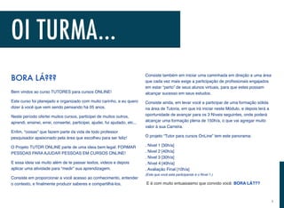 BORA LÁ???
Bem vindos ao curso TUTORES para cursos ONLINE!
Este curso foi planejado e organizado com muito carinho, e eu quero
dizer à você que vem sendo pensando há 05 anos.
Neste período ofertei muitos cursos, participei de muitos outros,
aprendi, ensinei, errei, consertei, participei, ajudei, fui ajudado, etc...
Enﬁm, “coisas” que fazem parte da vida de todo professor
pesquisador apaixonado pela área que escolheu para ser feliz!
O Projeto TUTOR ONLINE parte de uma ideia bem legal: FORMAR
PESSOAS PARA AJUDAR PESSOAS EM CURSOS ONLINE!
E essa ideia vai muito além de te passar textos, videos e depois
aplicar uma atividade para “medir” sua aprendizagem.
Consiste em proporcionar a você acesso ao conhecimento, entender
o contexto, e ﬁnalmente produzir saberes e compartilhá-los.
Consiste também em iniciar uma caminhada em direção a uma área
que cada vez mais exige a participação de proﬁssionais engajados
em estar “perto” de seus alunos virtuais, para que estes possam
alcançar sucesso em seus estudos.
Consiste ainda, em levar você a participar de uma formação sólida
na área de Tutoria, em que irá iniciar neste Módulo, e depois terá a
oportunidade de avançar para os 3 Níveis seguintes, onde poderá
alcançar uma formação plena de 150h/a, o que vai agregar muito
valor à sua Carreira.
O projeto “Tutor para cursos OnLine” tem este panorama:
. Nivel 1 [30h/a]  
. Nivel 2 [40h/a] 
. Nivel 3 [30h/a] 
. Nível 4 [40h/a] 
. Avaliação Final [10h/a] 
(Este que você está participando é o Nível 1.)
E é com muito entuasiasmo que convido você: BORA LÁ???
OI TURMA...
i
 
