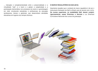... interação e complementaridade entre a presencialidade e a
virtualidade “real”, e o local e o global, a subjetividade e a
participação democrática nos processos de ensino e aprendizagem
em rede, envolvendo estudantes e proﬁssionais da educação
(professores, tutores e gestores), que desenvolvem atividades
educativas em lugares e/ou tempos diversos.
O MARCO REGULATÓRIO DA EAD (2016)
Importante ressaltar que o contexto do marco regulatório é de ser o
Instrumento Norteador da EaD no Brasil, pois de acordo com o § 2o,
Os cursos superiores, na modalidade EaD, devem cumprir,
rigorosamente, essas Diretrizes e Normas e as Diretrizes
Curriculares Nacionais dos cursos de graduação.
19
 