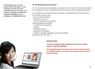 OS PROFISSIONAIS DA EDUCAÇÃO
Art. 8o. Os proﬁssionais da educação, que atuarem na EaD, devem ter formação condizente
com a legislação em vigor e preparação especíﬁca para atuar nessa modalidade educacional.
§ 1o Entende-se como corpo docente da instituição, na modalidade EaD, todo proﬁssional, a
ela vinculado, que atue como:  
. Autor de materiais didáticos,  
. Coordenador de curso,  
. Professor responsável por disciplina,  
e outras funções que envolvam: 
. o conhecimento de conteúdo,  
. avaliação,  
. estratégias didáticas,  
. organização metodológica,  
. interação e mediação pedagógica, junto aos estudantes,  
descritas no PDI, PPI e PPC.
OBSERVAÇÕES:
1) O texto completo do Marco Regulatório da EaD você obtém
neste link: http://bit.ly/2oKf99d
2) Os desdobramentos dos temas sobre o Tutor serão estudados
no 2o Módulo deste curso, onde você irá produzir saberes sobre a
Função do Tutor.
20
§ 2o Entende-se por tutor todo
profissional de nível superior, a ela
vinculado, que atue na área de
conhecimento de sua formação, como
suporte às atividades dos docentes e
mediação pedagógica, junto a
estudantes, na modalidade de EaD.
 