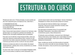 Planejei para este curso, 4 Temas principais, os quais acredito que
são muito importantes para a formação de Tutor, neste Nível 1.
1| FUNDAMENTOS DE EAD 
2| O PROFESSOR EM CURSOS ONLINE 
3| O ALUNO VIRTUAL 
4| AVALIANDO EM CURSOS ONLINE
Estes 4 temas serão desenvolvidos no decorrer de 4 semanas, onde
deverão seguir um cronograma e participar das atividades. (na
Plataforma tem informações detalhadas sobre as Avaliações)
Para este curso foi deﬁnida a Carga Horária de 30h/a, sendo que
deste total, estaremos presencialmente (9h/a), momento em que
poderemos trocar idéias, apresentar atividades e informar problemas
e barreiras que tenham ocorrido no decorrer dos seus estudos.
Embora os cursistas que estão em outros estados não estejam
“presencialmente”, poderão estar conosco virtualmente (vou orientar
como será a conexão).
Eu quero muito “dizer” à você que na Concepção Pedagógica deste
curso, tive que analisar os objetivos a serem alcançados, para
somente depois decidir sobre que Abordagens, Teorias e Estratégias
Pedagógicas iria utilizar, para que todos possam ter sucesso!
Na construção dos materiais didáticos segui a abordagem
Positivista, onde procurei sempre apresentar conceitos, tecer
explicações e orientar caminhos.
Na organização do Ambiente Virtual, fui conquistado pela
Abordagem Interpretativa, onde poderia utilizar tanto o
Construtivismo quanto o Sócio-Interacionismo.
E ﬁnalmente, para as atividades, compreendi que a Abordagem
Téorica Crítica seria a mais indicada, pois o atual estágio de uso da
tecnologia na aprendizagem, requer que se utilize as estratégias
didáticas do Conectivismo.
Assim, acredito que você fez uma ótima escolha em aprender
comigo, pois vamos muito além de meras atividades. Estas, na
verdade, são apenas o meio do caminho de sua aprendizagem!
Vai ser incrível!
ESTRUTURA DO CURSO
ii
 