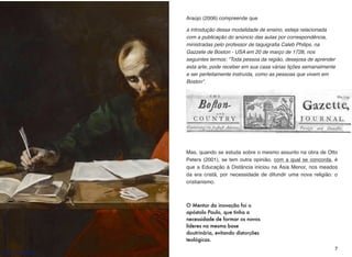 O Mentor da inovação foi o
apóstolo Paulo, que tinha a
necessidade de formar os novos
líderes na mesma base
doutrinária, evitando distorções
teológicas.
Araújo (2006) compreende que
a introdução dessa modalidade de ensino, esteja relacionada
com a publicação do anúncio das aulas por correspondência,
ministradas pelo professor de taquigraﬁa Caleb Philips, na
Gazzete de Boston - USA em 20 de março de 1728, nos
seguintes termos: “Toda pessoa da região, desejosa de aprender
esta arte, pode receber em sua casa várias lições semanalmente
e ser perfeitamente instruída, como as pessoas que vivem em
Boston".
Mas, quando se estuda sobre o mesmo assunto na obra de Otto
Peters (2001), se tem outra opinião, com a qual se concorda, é
que a Educação à Distância iniciou na Ásia Menor, nos meados
da era cristã, por necessidade de difundir uma nova religião: o
cristianismo.
7
http://bit.ly/2q6UnlU
 