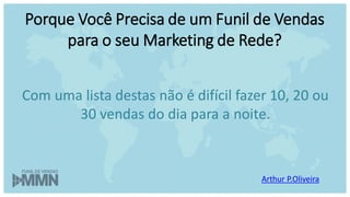 Arthur P.Oliveira
Com uma lista destas não é difícil fazer 10, 20 ou
30 vendas do dia para a noite.
Porque Você Precisa de um Funil de Vendas
para o seu Marketing de Rede?
 