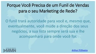 Arthur P.Oliveira
O funil trará autoridade para você e, mesmo que,
eventualmente, você mude a direção dos seus
negócios, a sua lista sempre será sua e lhe
acompanhará para onde você for.
Porque Você Precisa de um Funil de Vendas
para o seu Marketing de Rede?
 
