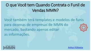 Arthur P.Oliveira
O que Você tem Quando Contrata o Funil de
Vendas MMN?
Você também terá templates e modelos de funis
para dezenas de empresas de MMN do
mercado, bastando apenas editar
as informações.
 