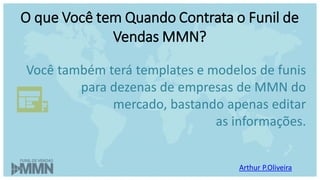 Arthur P.Oliveira
O que Você tem Quando Contrata o Funil de
Vendas MMN?
Você também terá templates e modelos de funis
para dezenas de empresas de MMN do
mercado, bastando apenas editar
as informações.
 