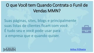 Arthur P.Oliveira
O que Você tem Quando Contrata o Funil de
Vendas MMN?
Suas páginas, sites, blogs e principalmente
suas listas de clientes ficam com você.
É tudo seu e você pode usar para
a empresa que e quando quiser.
 