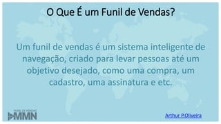 O Que É um Funil de Vendas?
Um funil de vendas é um sistema inteligente de
navegação, criado para levar pessoas até um
objetivo desejado, como uma compra, um
cadastro, uma assinatura e etc.
Arthur P.Oliveira
 