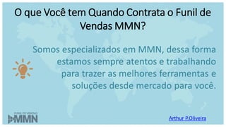 Arthur P.Oliveira
O que Você tem Quando Contrata o Funil de
Vendas MMN?
Somos especializados em MMN, dessa forma
estamos sempre atentos e trabalhando
para trazer as melhores ferramentas e
soluções desde mercado para você.
 