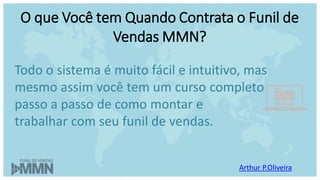 Arthur P.Oliveira
O que Você tem Quando Contrata o Funil de
Vendas MMN?
Todo o sistema é muito fácil e intuitivo, mas
mesmo assim você tem um curso completo
passo a passo de como montar e
trabalhar com seu funil de vendas.
 