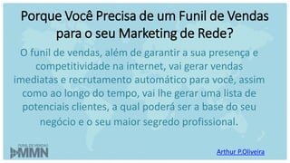 Arthur P.Oliveira
O funil de vendas, além de garantir a sua presença e
competitividade na internet, vai gerar vendas
imediatas e recrutamento automático para você, assim
como ao longo do tempo, vai lhe gerar uma lista de
potenciais clientes, a qual poderá ser a base do seu
negócio e o seu maior segredo profissional.
Porque Você Precisa de um Funil de Vendas
para o seu Marketing de Rede?
 