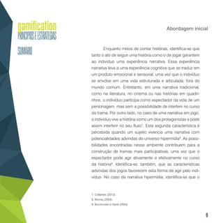 9
Abordagem inicial
Enquanto meios de contar histórias, identifica-se que
tanto o ato de seguir uma história como o de jogar garantem
ao indivíduo uma experiência narrativa. Essa experiência
narrativa leva a uma experiência cognitiva que se traduz em
um produto emocional e sensorial, uma vez que o indivíduo
se envolve em uma vida estruturada e articulada, fora do
mundo comum. Entretanto, em uma narrativa tradicional,
como na literatura, no cinema ou nas histórias em quadri-
nhos, o indivíduo participa como espectador da vida de um
personagem, mas sem a possibilidade de interferir no curso
da trama. Por outro lado, no caso de uma narrativa em jogo,
o indivíduo vive a história como um dos protagonistas e pode
assim interferir no seu fluxo7
. Esta segunda característica é
percebida quando um sujeito vivencia uma narrativa com
potencialidades advindas do universo hipermídia8
. As possi-
bilidades encontradas nesse ambiente contribuem para a
construção de tramas mais participativas, uma vez que o
espectador pode agir ativamente e efetivamente no curso
da história9
. Identifica-se, também, que as características
advindas dos jogos favorecem esta forma de agir pelo indi-
víduo. No caso da narrativa hipermídia, identifica-se que o
7. Collantes (2013).
8. Murray (2003).
9. Brockmeier e Harré (2003).
 