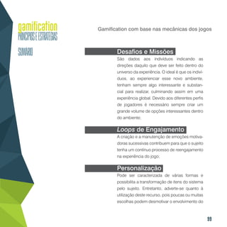 99
Gamification com base nas mecânicas dos jogos
Desafios e Missões
São dados aos indivíduos indicando as
direções daquilo que deve ser feito dentro do
universo da experiência. O ideal é que os indiví-
duos, ao experienciar esse novo ambiente,
tenham sempre algo interessante e substan-
cial para realizar, culminando assim em uma
experiência global. Devido aos diferentes perfis
de jogadores é necessário sempre criar um
grande volume de opções interessantes dentro
do ambiente;
Loops de Engajamento
A criação e a manutenção de emoções motiva-
doras sucessivas contribuem para que o sujeito
tenha um contínuo processo de reengajamento
na experiência do jogo;
Personalização
Pode ser caracterizada de várias formas e
possibilita a transformação de itens do sistema
pelo sujeito. Entretanto, adverte-se quanto à
utilização deste recurso, pois poucas ou muitas
escolhas podem desmotivar o envolvimento do
 