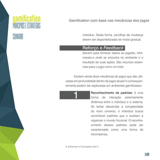 100
Gamification com base nas mecânicas dos jogos
indivíduo. Desta forma, escolhas de mudança
devem ser disponibilizadas de modo gradual;
Reforço e Feedback
Servem para fornecer dados ao jogador, infor-
mando-o onde se encontra no ambiente e o
resultado de suas ações. São recursos essen-
ciais para o jogo como um todo.
Existem ainda doze mecânicas de jogos que são utili-
zadas em profundidade dentro de jogos atuais8
e consequen-
temente podem ser exploradas em ambientes gamificados:
Reconhecimento de padrões: é uma
forma de interação extremamente
dinâmica entre o indivíduo e o sistema.
Ao tentar desvendar a complexidade
do novo universo, o indivíduo busca
reconhecer padrões que o auxiliam a
organizar o mundo ficcional. O reconhe-
cimento desses padrões pode ser
caracterizado como uma forma de
recompensa;
8. Zichermann e Cunningham (2011).
1
 