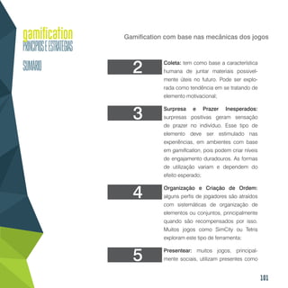 101
Gamification com base nas mecânicas dos jogos
Coleta: tem como base a característica
humana de juntar materiais possivel-
mente úteis no futuro. Pode ser explo-
rada como tendência em se tratando de
elemento motivacional;
Surpresa e Prazer Inesperados:
surpresas positivas geram sensação
de prazer no indivíduo. Esse tipo de
elemento deve ser estimulado nas
experiências, em ambientes com base
em gamification, pois podem criar níveis
de engajamento duradouros. As formas
de utilização variam e dependem do
efeito esperado;
Organização e Criação de Ordem:
alguns perfis de jogadores são atraídos
com sistemáticas de organização de
elementos ou conjuntos, principalmente
quando são recompensados por isso.
Muitos jogos como SimCity ou Tetris
exploram este tipo de ferramenta;
Presentear: muitos jogos, principal-
mente sociais, utilizam presentes como
3
2
4
5
 