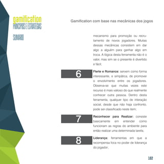 102
Gamification com base nas mecânicas dos jogos
mecanismo para promoção ou recru-
tamento de novos jogadores. Muitas
dessas mecânicas consistem em dar
algo a alguém para ganhar algo em
troca. A lógica desta ferramenta não é o
valor, mas sim se o presente é divertido
e fácil;
Flerte e Romance: servem como forma
interessante, e simpática, de promover
o envolvimento entre os jogadores.
Observa-se que muitas vezes este
recurso é mais valioso do que realmente
conhecer outra pessoa. Dentro desta
ferramenta, qualquer tipo de interação
social, desde que não haja confronto,
pode ser classificado neste item;
Reconhecer para Realizar: consiste
basicamente em entender como
funcionam as regras do ambiente para
então realizar uma determinada tarefa;
Liderança: ferramentas em que a
recompensa foca no poder de liderança
do jogador;
6
7
8
 