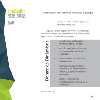 104
Gamification com base nas mecânicas dos jogos
controle em determinadas ações para
ter um resultado futuro.
Algumas funções e ações devem ser desenvolvidas e
relacionadas na aplicação de dinâmicas e de mecânicas de
jogos que são utilizadas em gamification9
.
•	 coerção indica a utilização de
tarefas limitadas ou forçadas;
•	 emoção contempla a curiosidade,
a competitividade, a frustração e
a felicidade;
•	 narrativa deve conter a história e
ser consistente;
•	 progressão deve possibilitar o
crescimento e o desenvolvimento
do indivíduo dentro do ambiente
ou situação;
•	 relações contemplam as
interações sociais, o altruísmo e a
cooperação.
9. Clementi (2014, p.78).
DentreasDinâmicas
 