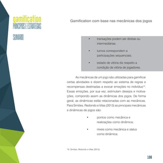 106
Gamification com base nas mecânicas dos jogos
•	 transações podem ser diretas ou
intermediárias;
•	 turnos correspondem a
participações sequenciais;
•	 estado de vitória diz respeito a
condição de vitória de jogadores.
As mecânicas de um jogo são utilizadas para gamificar
certas atividades e dizem respeito ao sistema de regras e
recompensas destinadas a evocar emoções no indivíduo10
.
Essas emoções, por sua vez, estimulam desejos e motiva-
ções, compondo assim as dinâmicas dos jogos. De forma
geral, as dinâmicas estão relacionadas com as mecânicas.
Para Simões, Redondo e Vilas (2013) as principais mecânicas
e dinâmicas de jogos são:
•	 pontos como mecânica e
realizações como dinâmica;
•	 níveis como mecânica e status
como dinâmica;
10. Simões, Redondo e Vilas (2013).
 