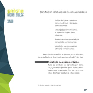 107
Gamification com base nas mecânicas dos jogos
•	 troféus, badges e conquistas
como mecânicas e conquista
como dinâmica;
•	 virtual goods como mecânica
e expressão própria como
dinâmica;
•	 leaderboards como mecânica e
competição como dinâmica;
•	 virtual gifts como mecânica e
altruísmo como dinâmica.
Alémdissoháumasériedediretrizesparaaconstrução
de uma plataforma de aprendizagem gamificada11
, são elas:
Repetição de experimentação.
Tanto as atividades de aprendizagem como
os jogos devem permitir que o sujeito possa
repetir suas experimentações, sempre com o
intuito de chegar ao objetivo estabelecido;
11. Simões, Redondo e Vilas (2013, p. 348).
 