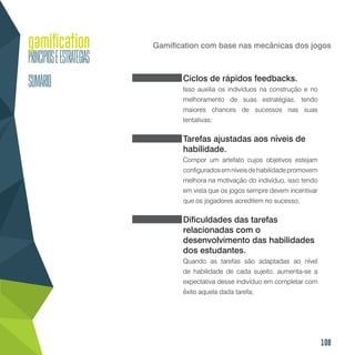 108
Gamification com base nas mecânicas dos jogos
Ciclos de rápidos feedbacks.
Isso auxilia os indivíduos na construção e no
melhoramento de suas estratégias, tendo
maiores chances de sucessos nas suas
tentativas;
Tarefas ajustadas aos níveis de
habilidade.
Compor um artefato cujos objetivos estejam
configuradosemníveisdehabilidadepromovem
melhora na motivação do indivíduo, isso tendo
em vista que os jogos sempre devem incentivar
que os jogadores acreditem no sucesso;
Dificuldades das tarefas
relacionadas com o
desenvolvimento das habilidades
dos estudantes.
Quando as tarefas são adaptadas ao nível
de habilidade de cada sujeito, aumenta-se a
expectativa desse indivíduo em completar com
êxito aquela dada tarefa;
 