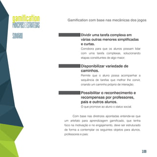 109
Gamification com base nas mecânicas dos jogos
Dividir uma tarefa complexa em
várias outras menores simplificadas
e curtas.
Corrobora para que os alunos possam lidar
com uma tarefa complexas, solucionando
etapas constituintes de algo maior;
Disponibilizar variedade de
caminhos.
Permite que o aluno possa acompanhar a
sequência de tarefas que melhor lhe convir,
criando um caminho próprio de interação;
Possibilitar o reconhecimento e
recompensas por professores,
pais e outros alunos.
O que promove ao aluno o status social.
Com base nas diretrizes apontadas entende-se que
um artefato para aprendizagem gamificado, que tenha
foco na motivação e no engajamento, deve ser estruturado
de forma a contemplar os seguintes objetos para alunos,
professores e pais:
 