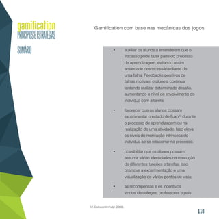 110
Gamification com base nas mecânicas dos jogos
•	 auxiliar os alunos a entenderem que o
fracasso pode fazer parte do processo
de aprendizagem, evitando assim
ansiedade desnecessária diante de
uma falha. Feedbacks positivos de
falhas motivam o aluno a continuar
tentando realizar determinado desafio,
aumentando o nível de envolvimento do
indivíduo com a tarefa;
•	 favorecer que os alunos possam
experimentar o estado de fluxo12
durante
o processo de aprendizagem ou na
realização de uma atividade. Isso eleva
os níveis de motivação intrínseca do
indivíduo ao se relacionar no processo;
•	 possibilitar que os alunos possam
assumir várias identidades na execução
de diferentes funções e tarefas. Isso
promove a experimentação e uma
visualização de vários pontos de vista;
•	 as recompensas e os incentivos
vindos de colegas, professores e pais
12. Csikszentmihalyi (2008).
 
