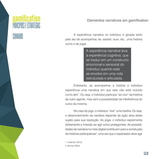113
Elementos narrativos em gamification
A experiência narrativa no indivíduo é gerada tanto
pelo ato de acompanhar, ler, assistir, ouvir, etc., uma história
como o de jogar.
A experiência narrativa leva
à experiência cognitiva, que
se traduz em um constructo
emocional e sensorial do
indivíduo quando este
se envolve em uma vida
estruturada e articulada.
Entretanto, ao acompanhar a história o indivíduo
experiência uma narrativa em que este não está incluído
como ator1
. Ou seja, o indivíduo participa “ao vivo” da história
de outro agente, mas sem a possibilidade de interferência do
curso da mesma.
No caso do jogo, o indivíduo “vive” uma história. Ou seja,
o desenvolvimento da narrativa depende da ação ativa deste
sujeito para sua resolução. Ao jogar, o indivíduo experimenta
diretamente a imersão ao agir como protagonista. As possibili-
dades da narrativa no meio digital contribuem para a construção
de histórias participativas2
, uma vez que o espectador deve agir
1. Collantes (2013).
2. Murray (2003).
 