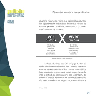 114
Elementos narrativos em gamification
ativamente no curso da mesma, e as características advindas
dos jogos favorecem esta atividade do indivíduo. No caso da
narrativa hipermídia, identifica-se que o espectador pode viver
a história assim como nos jogos.
Artefatos educativos baseados em jogos fundem as
tarefas relacionadas aos domínios com a narrativa da história
e com os elementos interativos3
. Isso permite que o indivíduo
tenha experiências viciantes com a história, através da relação
entre o conteúdo de aprendizagem e dos personagens, do
enredo, da tensão e da resolução. Os elementos das histórias
não são apenas elementos engajadores, mas servem como
3. Kapp (2012).
Relação entre ver e viver uma história.
ver
história
viver
história
O indivíduo
desenvolve a
história por meio
de ações para
a resolução de
incidentes.
O indivíduo
participa da
história de
outro, sem a
possibilidade
de interferência.
 