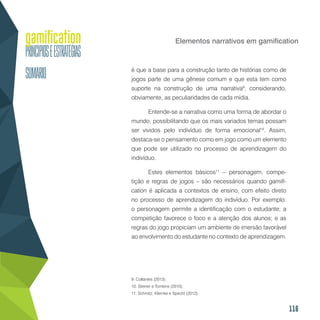 116
Elementos narrativos em gamification
é que a base para a construção tanto de histórias como de
jogos parte de uma gênese comum e que esta tem como
suporte na construção de uma narrativa9
, considerando,
obviamente, as peculiaridades de cada mídia.
Entende-se a narrativa como uma forma de abordar o
mundo, possibilitando que os mais variados temas possam
ser vividos pelo indivíduo de forma emocional10
. Assim,
destaca-se o pensamento como em jogo como um elemento
que pode ser utilizado no processo de aprendizagem do
indivíduo.
Estes elementos básicos11
– personagem, compe-
tição e regras de jogos – são necessários quando gamifi-
cation é aplicada a contextos de ensino, com efeito direto
no processo de aprendizagem do indivíduo. Por exemplo:
o personagem permite a identificação com o estudante; a
competição favorece o foco e a atenção dos alunos; e as
regras do jogo propiciam um ambiente de imersão favorável
ao envolvimento do estudante no contexto de aprendizagem.
9. Collantes (2013).
10. Steiner e Tomkins (2010).
11. Schmitz, Klemke e Specht (2012).
 