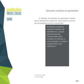 117
Elementos narrativos em gamification
A utilização de elementos de gamification contribui
para o despertar de emoções do sujeito através da vivência
de uma experiência de forma intensificada12
.
Ambientes narrativos
exploram histórias de
experiências, e essas
experiências são
fundamentais para
constituir a memória, a
comunicação e o próprio
conhecimento dos
indivíduos13
.
12. Vianna et al. (2013).
13. Gordon (2006).
 