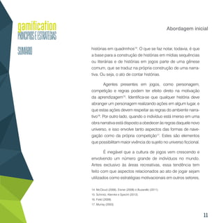 11
Abordagem inicial
histórias em quadrinhos14
. O que se faz notar, todavia, é que
a base para a construção de histórias em mídias sequências
ou literárias e de histórias em jogos parte de uma gênese
comum, que se traduz na própria construção de uma narra-
tiva. Ou seja, o ato de contar histórias.
Agentes presentes em jogos, como personagem,
competição e regras podem ter efeito direto na motivação
da aprendizagem15
. Identifica-se que qualquer história deve
abranger um personagem realizando ações em algum lugar, e
que estas ações devem respeitar as regras do ambiente narra-
tivo16
. Por outro lado, quando o indivíduo está imerso em uma
obra narrativa está disposto a obedecer às regras daquele novo
universo, e isso envolve tanto aspectos das formas de nave-
gação como da própria competição17
. Estes são elementos
que possibilitam maior vivência do sujeito no universo ficcional.
É inegável que a cultura de jogos vem crescendo e
envolvendo um número grande de indivíduos no mundo.
Antes exclusivo às áreas recreativas, essa tendência tem
feito com que aspectos relacionados ao ato de jogar sejam
utilizados como estratégias motivacionais em outros setores,
14. McCloud (2006), Eisner (2008) e Busarello (2011).
15. Schmitz, Klemke e Specht (2012).
16. Field (2009).
17. Murray (2003).
 